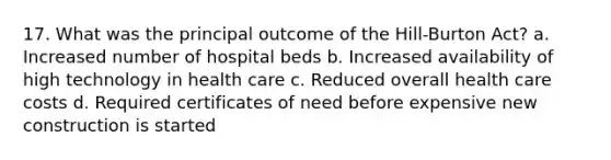 17. What was the principal outcome of the Hill-Burton Act? a. Increased number of hospital beds b. Increased availability of high technology in health care c. Reduced overall health care costs d. Required certificates of need before expensive new construction is started