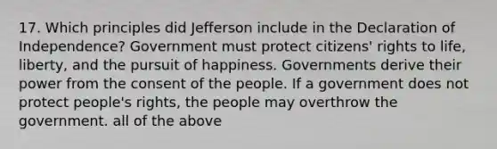 17. Which principles did Jefferson include in the Declaration of Independence? Government must protect citizens' rights to life, liberty, and the pursuit of happiness. Governments derive their power from the consent of the people. If a government does not protect people's rights, the people may overthrow the government. all of the above