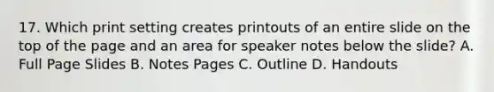 17. Which print setting creates printouts of an entire slide on the top of the page and an area for speaker notes below the slide? A. Full Page Slides B. Notes Pages C. Outline D. Handouts