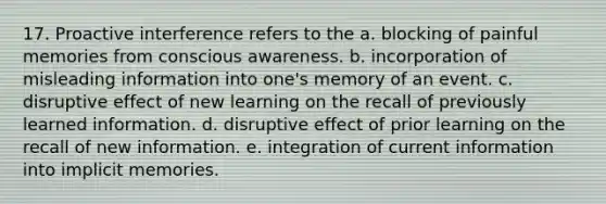 17. Proactive interference refers to the a. blocking of painful memories from conscious awareness. b. incorporation of misleading information into one's memory of an event. c. disruptive effect of new learning on the recall of previously learned information. d. disruptive effect of prior learning on the recall of new information. e. integration of current information into implicit memories.