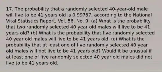 17. The probability that a randomly selected 40-year-old male will live to be 41 years old is 0.99757, according to the National Vital Statistics Report, Vol. 56, No. 9. (a) What is the probability that two randomly selected 40 year old males will live to be 41 years old? (b) What is the probability that five randomly selected 40 year old males will live to be 41 years old. (c) What is the probability that at least one of five randomly selected 40 year old males will not live to be 41 years old? Would it be unusual if at least one of five randomly selected 40 year old males did not live to be 41 years old.