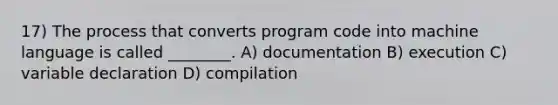 17) The process that converts program code into machine language is called ________. A) documentation B) execution C) variable declaration D) compilation