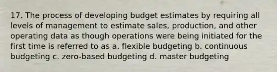 17. The process of developing budget estimates by requiring all levels of management to estimate sales, production, and other operating data as though operations were being initiated for the first time is referred to as a. flexible budgeting b. continuous budgeting c. zero-based budgeting d. master budgeting