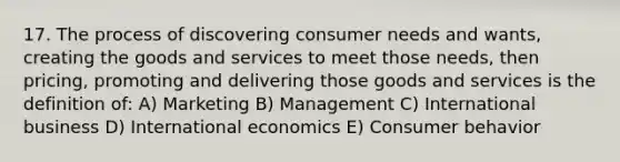 17. The process of discovering consumer needs and wants, creating the goods and services to meet those needs, then pricing, promoting and delivering those goods and services is the definition of: A) Marketing B) Management C) International business D) International economics E) Consumer behavior