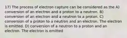 17) The process of electron capture can be considered as the A) conversion of an electron and a proton to a neutron. B) conversion of an electron and a neutron to a proton. C) conversion of a proton to a neutron and an electron. The electron is emitted. D) conversion of a neutron to a proton and an electron. The electron is emitted