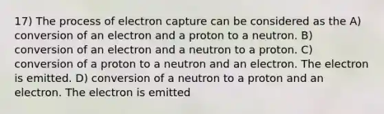 17) The process of electron capture can be considered as the A) conversion of an electron and a proton to a neutron. B) conversion of an electron and a neutron to a proton. C) conversion of a proton to a neutron and an electron. The electron is emitted. D) conversion of a neutron to a proton and an electron. The electron is emitted