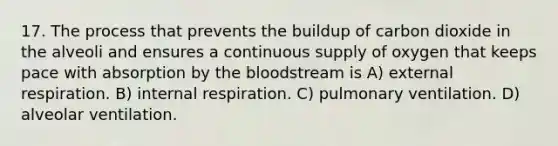 17. The process that prevents the buildup of carbon dioxide in the alveoli and ensures a continuous supply of oxygen that keeps pace with absorption by the bloodstream is A) external respiration. B) internal respiration. C) pulmonary ventilation. D) alveolar ventilation.