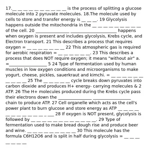 17.__ __ __ __ __ __ __ __ __ __ is the process of splitting a glucose molecule into 2 pyruvate molecules. 18.The molecule used by cells to store and transfer energy is __ __ __. 19 Glycolysis happens outside the mitochondria in the __ __ __ __ __ __ __ __ __ of the cell. 20 ________________ ______________________ happens when oxygen is present and includes glycolysis, Krebs cycle, and Electron transport. 21 This describes a process that requires oxygen = __ __ __ __ __ __ __ 22 This atmospheric gas is required for aerobic respiration = __ __ __ __ __ __. 23 This describes a process that does NOT require oxygen; it means "without air" a. =__________________ 5 24 Type of fermentation used by human muscles in low oxygen conditions and microorganisms to make yogurt, cheese, pickles, sauerkraut and kimchi. = __ __ __ __ __ __ __ __ __ __ 25 The __ __ __ __ __ cycle breaks down pyruvates into carbon dioxide and produces H+ energy- carrying molecules & 2 ATP. 26 The H+ molecules produced during the Krebs cycle pass their electrons down the ________________ __________________ chain to produce ATP. 27 Cell organelle which acts as the cell's power plant to burn glucose and store energy as ATP __ __ __ __ __ __ __ __ __ __ __ _ ___ 28 If oxygen is NOT present, glycolysis is followed by __ __ __ __ __ __ __ __ __ __ __ __. 29 Type of fermentation used to make bread dough rise and produce beer and wine. __ __ __ __ __ __ __ __ __ 30 This molecule has the formula C6H12O6 and is split in half during glycolysis = __ __ __ __ __ __ __