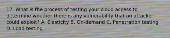 17. What is the process of testing your cloud access to determine whether there is any vulnerability that an attacker could exploit? A. Elasticity B. On-demand C. Penetration testing D. Load testing