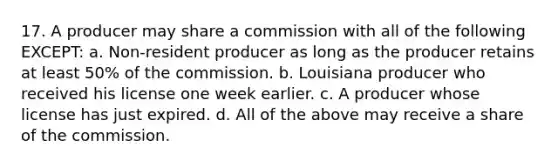 17. A producer may share a commission with all of the following EXCEPT: a. Non-resident producer as long as the producer retains at least 50% of the commission. b. Louisiana producer who received his license one week earlier. c. A producer whose license has just expired. d. All of the above may receive a share of the commission.