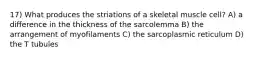 17) What produces the striations of a skeletal muscle cell? A) a difference in the thickness of the sarcolemma B) the arrangement of myofilaments C) the sarcoplasmic reticulum D) the T tubules