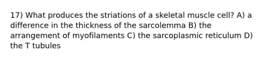 17) What produces the striations of a skeletal muscle cell? A) a difference in the thickness of the sarcolemma B) the arrangement of myofilaments C) the sarcoplasmic reticulum D) the T tubules