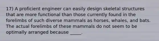 17) A proficient engineer can easily design skeletal structures that are more functional than those currently found in the forelimbs of such diverse mammals as horses, whales, and bats. The actual forelimbs of these mammals do not seem to be optimally arranged because _____.