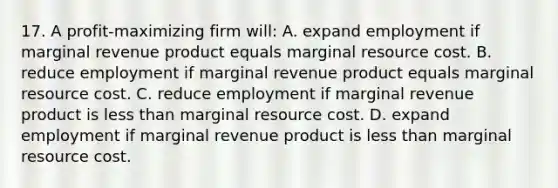 17. A profit-maximizing firm will: A. expand employment if marginal revenue product equals marginal resource cost. B. reduce employment if marginal revenue product equals marginal resource cost. C. reduce employment if marginal revenue product is less than marginal resource cost. D. expand employment if marginal revenue product is less than marginal resource cost.