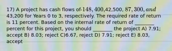 17) A project has cash flows of-148,400,42,500, 87,300, and43,200 for Years 0 to 3, respectively. The required rate of return is 11 percent. Based on the internal rate of return of ________ percent for this project, you should ________ the project A) 7.91; accept B) 8.03; reject C)6.67, reject D) 7.91; reject E) 8.03, accept