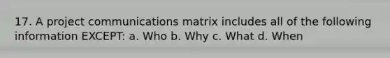 17. A project communications matrix includes all of the following information EXCEPT: a. Who b. Why c. What d. When