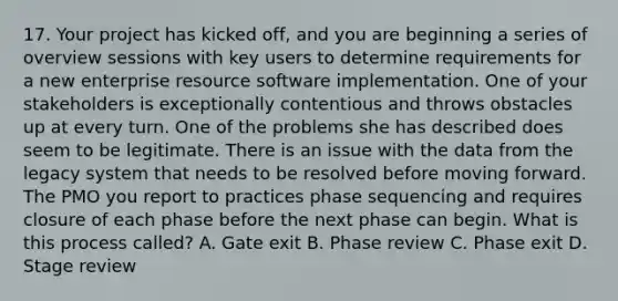 17. Your project has kicked off, and you are beginning a series of overview sessions with key users to determine requirements for a new enterprise resource software implementation. One of your stakeholders is exceptionally contentious and throws obstacles up at every turn. One of the problems she has described does seem to be legitimate. There is an issue with the data from the legacy system that needs to be resolved before moving forward. The PMO you report to practices phase sequencing and requires closure of each phase before the next phase can begin. What is this process called? A. Gate exit B. Phase review C. Phase exit D. Stage review