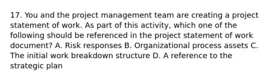 17. You and the project management team are creating a project statement of work. As part of this activity, which one of the following should be referenced in the project statement of work document? A. Risk responses B. Organizational process assets C. The initial work breakdown structure D. A reference to the strategic plan