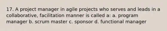 17. A project manager in agile projects who serves and leads in a collaborative, facilitation manner is called a: a. program manager b. scrum master c. sponsor d. functional manager