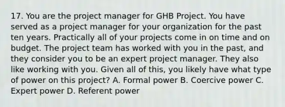 17. You are the project manager for GHB Project. You have served as a project manager for your organization for the past ten years. Practically all of your projects come in on time and on budget. The project team has worked with you in the past, and they consider you to be an expert project manager. They also like working with you. Given all of this, you likely have what type of power on this project? A. Formal power B. Coercive power C. Expert power D. Referent power