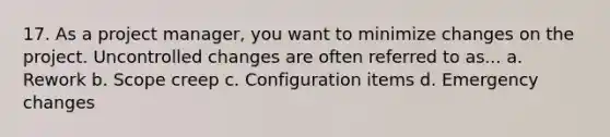 17. As a project manager, you want to minimize changes on the project. Uncontrolled changes are often referred to as... a. Rework b. Scope creep c. Configuration items d. Emergency changes