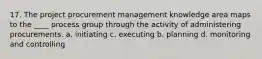 17. The project procurement management knowledge area maps to the ____ process group through the activity of administering procurements. a. initiating c. executing b. planning d. monitoring and controlling