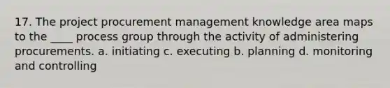 17. The project procurement management knowledge area maps to the ____ process group through the activity of administering procurements. a. initiating c. executing b. planning d. monitoring and controlling