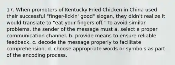 17. When promoters of Kentucky Fried Chicken in China used their successful "finger-lickin' good" slogan, they didn't realize it would translate to "eat your fingers off." To avoid similar problems, the sender of the message must a. select a proper communication channel. b. provide means to ensure reliable feedback. c. decode the message properly to facilitate comprehension. d. choose appropriate words or symbols as part of the encoding process.