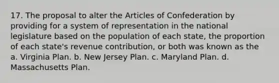 17. The proposal to alter the Articles of Confederation by providing for a system of representation in the national legislature based on the population of each state, the proportion of each state's revenue contribution, or both was known as the a. Virginia Plan. b. New Jersey Plan. c. Maryland Plan. d. Massachusetts Plan.