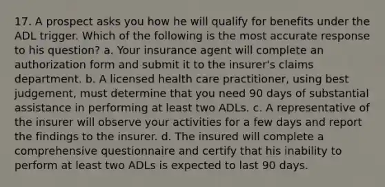 17. A prospect asks you how he will qualify for benefits under the ADL trigger. Which of the following is the most accurate response to his question? a. Your insurance agent will complete an authorization form and submit it to the insurer's claims department. b. A licensed health care practitioner, using best judgement, must determine that you need 90 days of substantial assistance in performing at least two ADLs. c. A representative of the insurer will observe your activities for a few days and report the findings to the insurer. d. The insured will complete a comprehensive questionnaire and certify that his inability to perform at least two ADLs is expected to last 90 days.