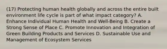 (17) Protecting human health globally and across the entire built environment life cycle is part of what impact category? A. Enhance Individual Human Health and Well-Being B. Create a Strong Sense of Place C. Promote Innovation and Integration of Green Building Products and Services D. Sustainable Use and Management of Ecosystem Services