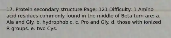 17. Protein secondary structure Page: 121 Difficulty: 1 Amino acid residues commonly found in the middle of Beta turn are: a. Ala and Gly. b. hydrophobic. c. Pro and Gly. d. those with ionized R-groups. e. two Cys.