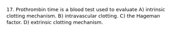 17. Prothrombin time is a blood test used to evaluate A) intrinsic clotting mechanism. B) intravascular clotting. C) the Hageman factor. D) extrinsic clotting mechanism.