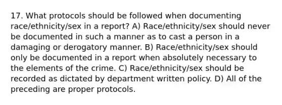 17. What protocols should be followed when documenting race/ethnicity/sex in a report? A) Race/ethnicity/sex should never be documented in such a manner as to cast a person in a damaging or derogatory manner. B) Race/ethnicity/sex should only be documented in a report when absolutely necessary to the elements of the crime. C) Race/ethnicity/sex should be recorded as dictated by department written policy. D) All of the preceding are proper protocols.