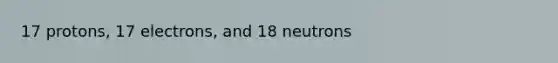 17 protons, 17 electrons, and 18 neutrons