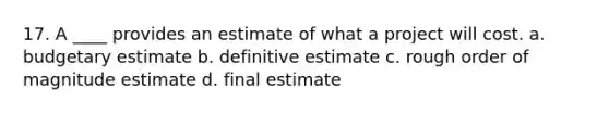 17. A ____ provides an estimate of what a project will cost. a. budgetary estimate b. definitive estimate c. rough order of magnitude estimate d. final estimate