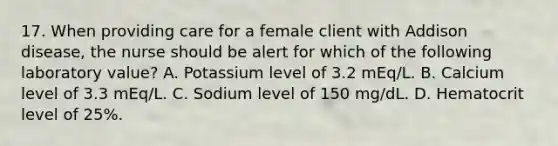 17. When providing care for a female client with Addison disease, the nurse should be alert for which of the following laboratory value? A. Potassium level of 3.2 mEq/L. B. Calcium level of 3.3 mEq/L. C. Sodium level of 150 mg/dL. D. Hematocrit level of 25%.