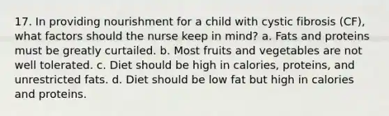 17. In providing nourishment for a child with cystic fibrosis (CF), what factors should the nurse keep in mind? a. Fats and proteins must be greatly curtailed. b. Most fruits and vegetables are not well tolerated. c. Diet should be high in calories, proteins, and unrestricted fats. d. Diet should be low fat but high in calories and proteins.