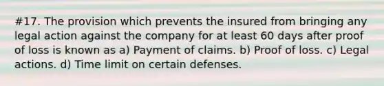 #17. The provision which prevents the insured from bringing any legal action against the company for at least 60 days after proof of loss is known as a) Payment of claims. b) Proof of loss. c) Legal actions. d) Time limit on certain defenses.