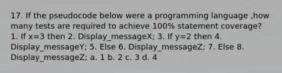 17. If the pseudocode below were a programming language ,how many tests are required to achieve 100% statement coverage? 1. If x=3 then 2. Display_messageX; 3. If y=2 then 4. Display_messageY; 5. Else 6. Display_messageZ; 7. Else 8. Display_messageZ; a. 1 b. 2 c. 3 d. 4