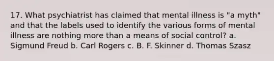 17. What psychiatrist has claimed that mental illness is "a myth" and that the labels used to identify the various forms of mental illness are nothing more than a means of social control? a. Sigmund Freud b. Carl Rogers c. B. F. Skinner d. Thomas Szasz