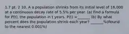 1.7 pt. 2 10. A a population shrinks from its initial level of 16,000 at a continuous decay rate of 5.5% per year. (a) Find a formula for P(t), the population in t years. P(t) =_______ (b) By what percent does the population shrink each year? _______%(Round to the nearest 0.001%)