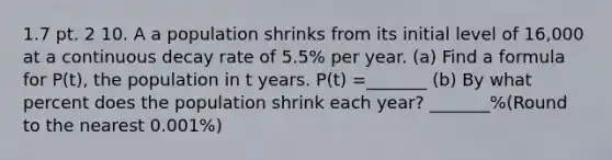 1.7 pt. 2 10. A a population shrinks from its initial level of 16,000 at a continuous decay rate of 5.5% per year. (a) Find a formula for P(t), the population in t years. P(t) =_______ (b) By what percent does the population shrink each year? _______%(Round to the nearest 0.001%)