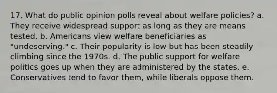 17. What do public opinion polls reveal about welfare policies? a. They receive widespread support as long as they are means tested. b. Americans view welfare beneficiaries as "undeserving." c. Their popularity is low but has been steadily climbing since the 1970s. d. The public support for welfare politics goes up when they are administered by the states. e. Conservatives tend to favor them, while liberals oppose them.