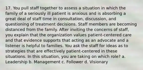 17. You pull staff together to assess a situation in which the family of a seriously ill patient is anxious and is absorbing a great deal of staff time in consultation, discussion, and questioning of treatment decisions. Staff members are becoming distanced from the family. After inviting the concerns of staff, you explain that the organization values patient-centered care and that evidence supports that acting as an advocate and a listener is helpful to families. You ask the staff for ideas as to strategies that are effectively patient-centered in these situations. In this situation, you are taking on which role? a. Leadership b. Management c. Follower d. Visionary