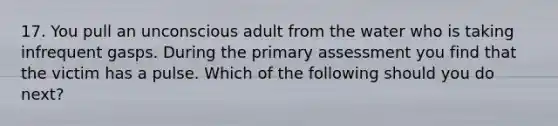 17. You pull an unconscious adult from the water who is taking infrequent gasps. During the primary assessment you find that the victim has a pulse. Which of the following should you do next?