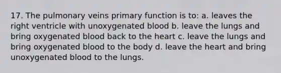 17. The pulmonary veins primary function is to: a. leaves the right ventricle with unoxygenated blood b. leave the lungs and bring oxygenated blood back to the heart c. leave the lungs and bring oxygenated blood to the body d. leave the heart and bring unoxygenated blood to the lungs.