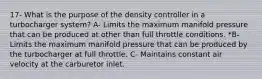 17- What is the purpose of the density controller in a turbocharger system? A- Limits the maximum manifold pressure that can be produced at other than full throttle conditions. *B- Limits the maximum manifold pressure that can be produced by the turbocharger at full throttle. C- Maintains constant air velocity at the carburetor inlet.