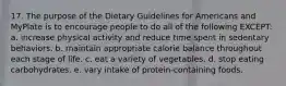 17. The purpose of the Dietary Guidelines for Americans and MyPlate is to encourage people to do all of the following EXCEPT: a. increase physical activity and reduce time spent in sedentary behaviors. b. maintain appropriate calorie balance throughout each stage of life. c. eat a variety of vegetables. d. stop eating carbohydrates. e. vary intake of protein-containing foods.