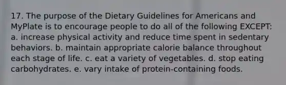 17. The purpose of the Dietary Guidelines for Americans and MyPlate is to encourage people to do all of the following EXCEPT: a. increase physical activity and reduce time spent in sedentary behaviors. b. maintain appropriate calorie balance throughout each stage of life. c. eat a variety of vegetables. d. stop eating carbohydrates. e. vary intake of protein-containing foods.